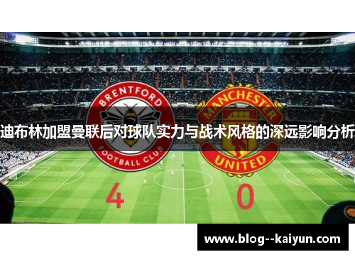 迪布林加盟曼联后对球队实力与战术风格的深远影响分析