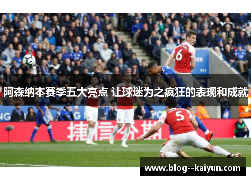 阿森纳本赛季五大亮点 让球迷为之疯狂的表现和成就