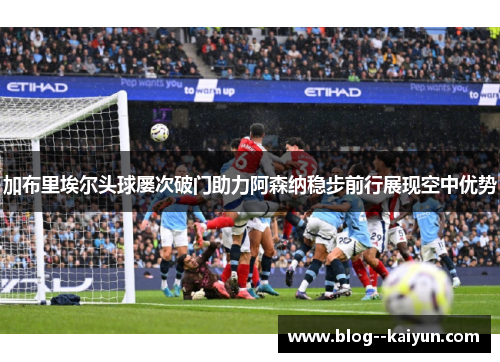 加布里埃尔头球屡次破门助力阿森纳稳步前行展现空中优势