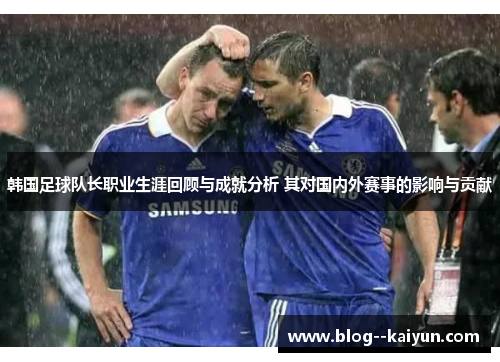 韩国足球队长职业生涯回顾与成就分析 其对国内外赛事的影响与贡献