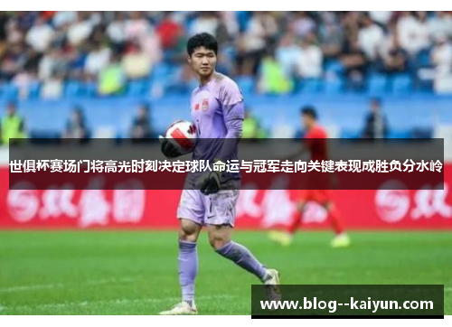 世俱杯赛场门将高光时刻决定球队命运与冠军走向关键表现成胜负分水岭