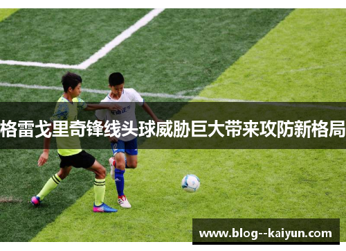 格雷戈里奇锋线头球威胁巨大带来攻防新格局